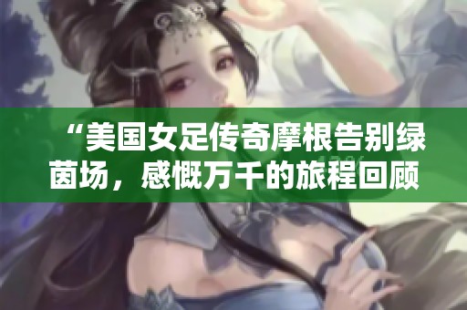 “美国女足传奇摩根告别绿茵场，感慨万千的旅程回顾”
