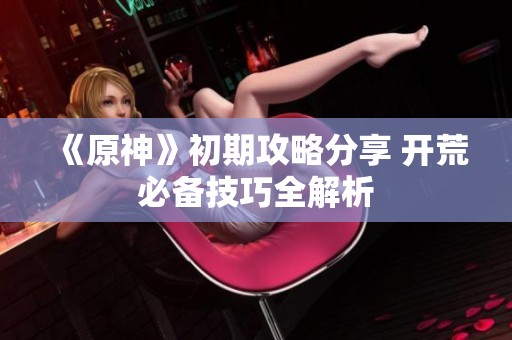 《原神》初期攻略分享 开荒必备技巧全解析