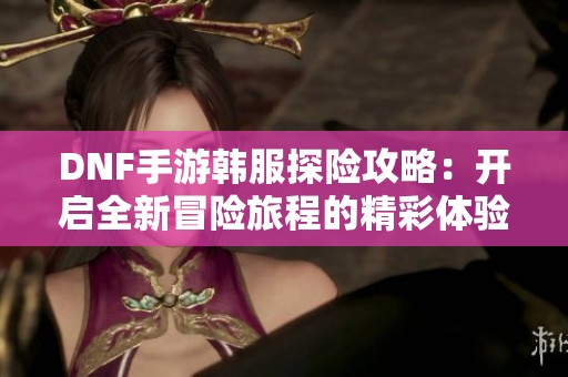 DNF手游韩服探险攻略：开启全新冒险旅程的精彩体验