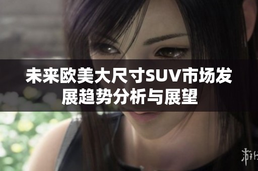 未来欧美大尺寸SUV市场发展趋势分析与展望