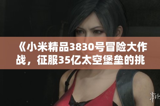 《小米精品3830号冒险大作战，征服35亿太空堡垒的挑战》