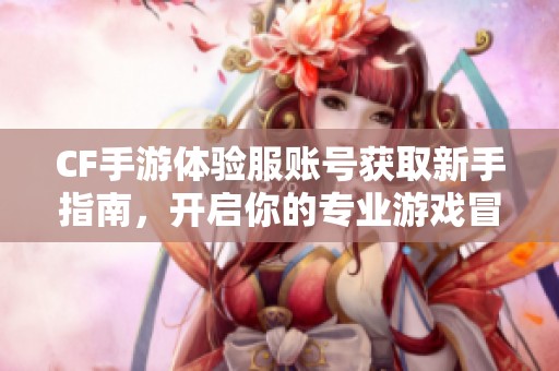 CF手游体验服账号获取新手指南，开启你的专业游戏冒险之旅
