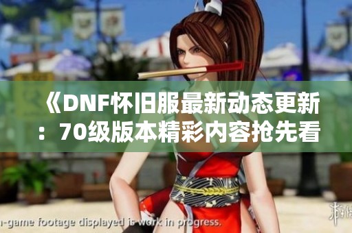 《DNF怀旧服最新动态更新：70级版本精彩内容抢先看》
