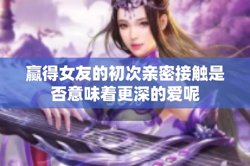 赢得女友的初次亲密接触是否意味着更深的爱呢