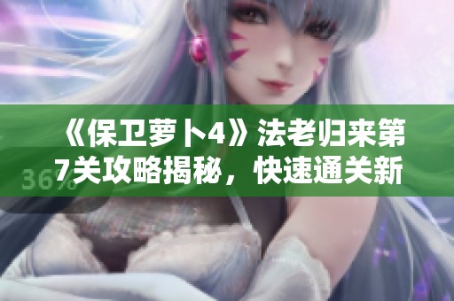 《保卫萝卜4》法老归来第7关攻略揭秘，快速通关新策略大公开