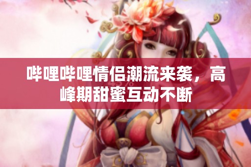 哔哩哔哩情侣潮流来袭，高峰期甜蜜互动不断