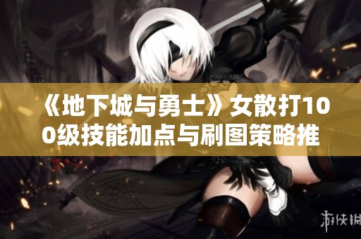 《地下城与勇士》女散打100级技能加点与刷图策略推荐2022