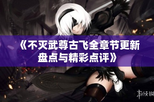 《不灭武尊古飞全章节更新盘点与精彩点评》