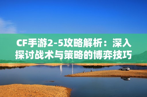 CF手游2-5攻略解析：深入探讨战术与策略的博弈技巧