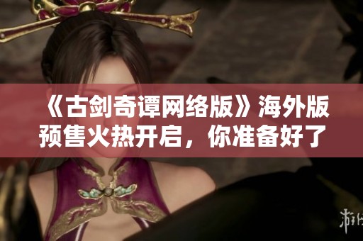 《古剑奇谭网络版》海外版预售火热开启，你准备好了吗？