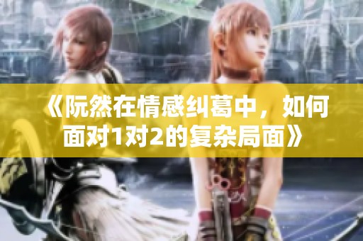 《阮然在情感纠葛中，如何面对1对2的复杂局面》