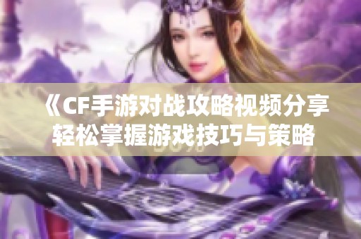 《CF手游对战攻略视频分享 轻松掌握游戏技巧与策略》