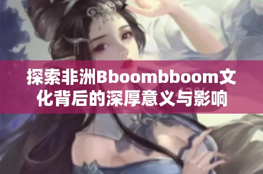 探索非洲Bboombboom文化背后的深厚意义与影响