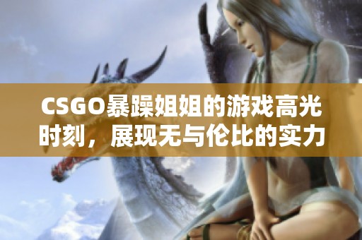 CSGO暴躁姐姐的游戏高光时刻，展现无与伦比的实力与魅力