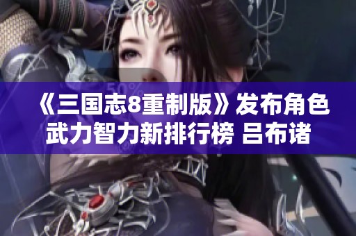 《三国志8重制版》发布角色武力智力新排行榜 吕布诸葛亮领衔榜单