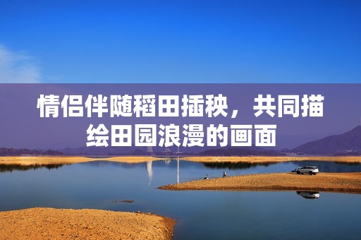 情侣伴随稻田插秧，共同描绘田园浪漫的画面