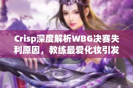 Crisp深度解析WBG决赛失利原因，教练最爱化妆引发讨论