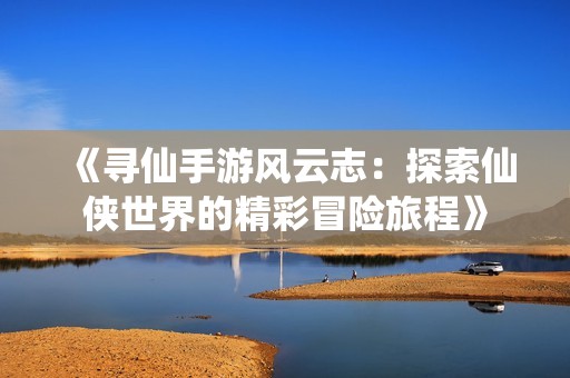 《寻仙手游风云志：探索仙侠世界的精彩冒险旅程》