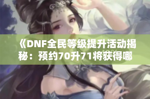《DNF全民等级提升活动揭秘：预约70升71将获得哪些丰厚奖励》