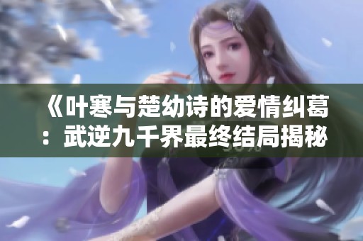 《叶寒与楚幼诗的爱情纠葛：武逆九千界最终结局揭秘》