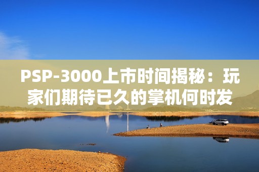 PSP-3000上市时间揭秘：玩家们期待已久的掌机何时发售