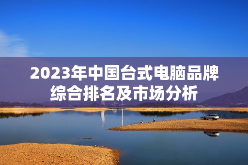 2023年中国台式电脑品牌综合排名及市场分析