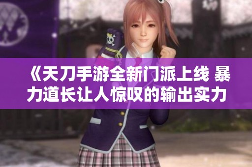 《天刀手游全新门派上线 暴力道长让人惊叹的输出实力》