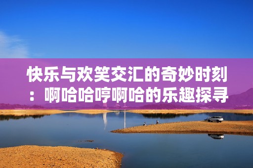 快乐与欢笑交汇的奇妙时刻：啊哈哈哼啊哈的乐趣探寻