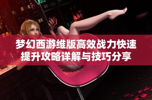 梦幻西游维版高效战力快速提升攻略详解与技巧分享