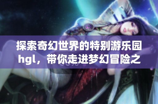 探索奇幻世界的特别游乐园hgl，带你走进梦幻冒险之旅