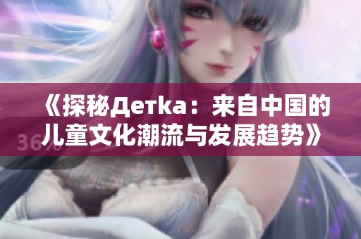 《探秘Детka：来自中国的儿童文化潮流与发展趋势》