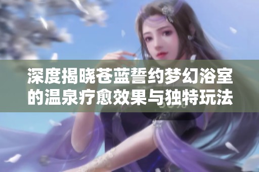 深度揭晓苍蓝誓约梦幻浴室的温泉疗愈效果与独特玩法