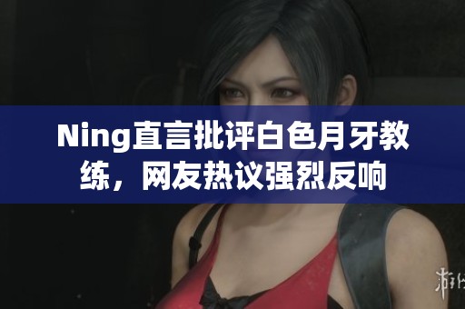 Ning直言批评白色月牙教练，网友热议强烈反响