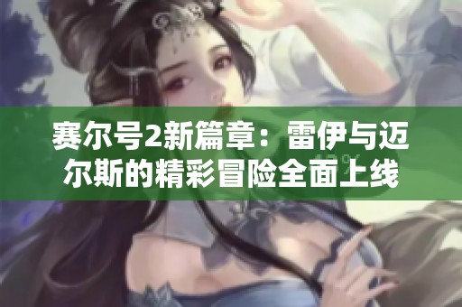 赛尔号2新篇章：雷伊与迈尔斯的精彩冒险全面上线