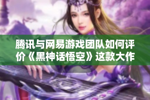 腾讯与网易游戏团队如何评价《黑神话悟空》这款大作