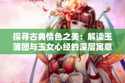 探寻古典情色之美：解读玉蒲团与玉女心经的深层寓意
