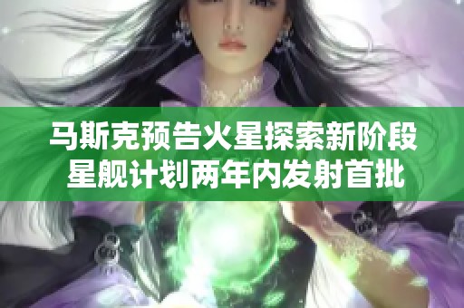 马斯克预告火星探索新阶段 星舰计划两年内发射首批航天器