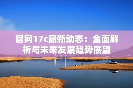 官网17c最新动态：全面解析与未来发展趋势展望
