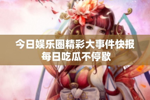 今日娱乐圈精彩大事件快报 每日吃瓜不停歇