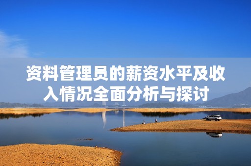资料管理员的薪资水平及收入情况全面分析与探讨