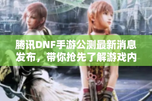 腾讯DNF手游公测最新消息发布，带你抢先了解游戏内容与活动