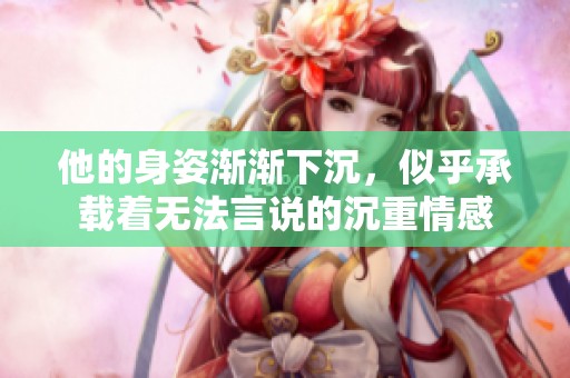 他的身姿渐渐下沉，似乎承载着无法言说的沉重情感