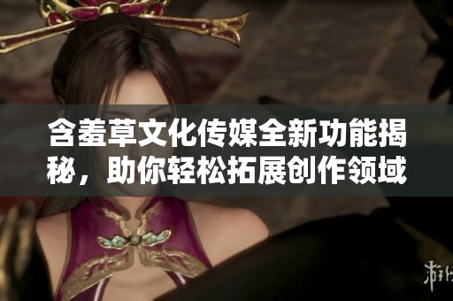 含羞草文化传媒全新功能揭秘，助你轻松拓展创作领域