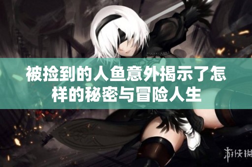 被捡到的人鱼意外揭示了怎样的秘密与冒险人生