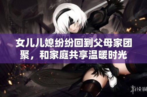 女儿儿媳纷纷回到父母家团聚，和家庭共享温暖时光