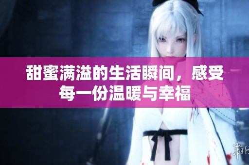 甜蜜满溢的生活瞬间，感受每一份温暖与幸福