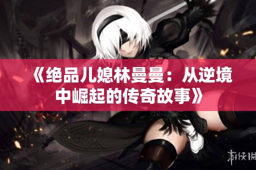 《绝品儿媳林曼曼：从逆境中崛起的传奇故事》