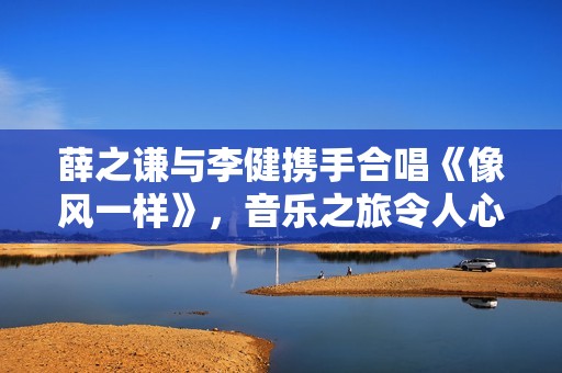 薛之谦与李健携手合唱《像风一样》，音乐之旅令人心动