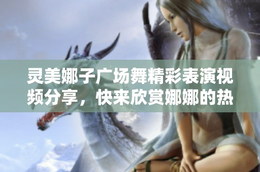 灵美娜子广场舞精彩表演视频分享，快来欣赏娜娜的热舞魅力
