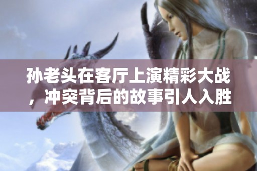 孙老头在客厅上演精彩大战，冲突背后的故事引人入胜